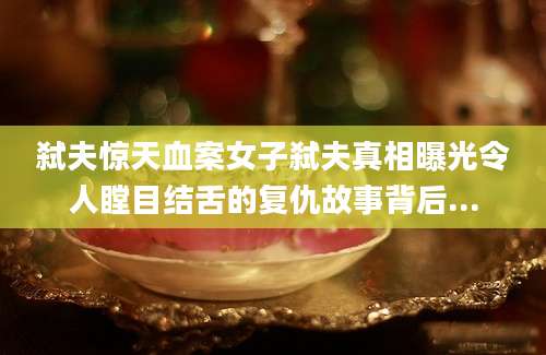 弑夫惊天血案女子弑夫真相曝光令人瞠目结舌的复仇故事背后...