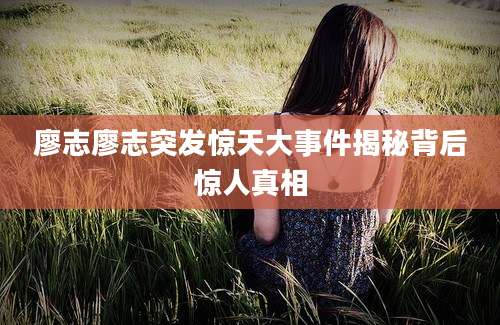 廖志廖志突发惊天大事件揭秘背后惊人真相