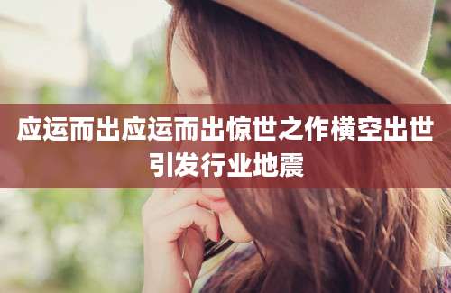 应运而出应运而出惊世之作横空出世引发行业地震