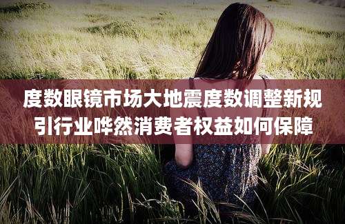 度数眼镜市场大地震度数调整新规引行业哗然消费者权益如何保障