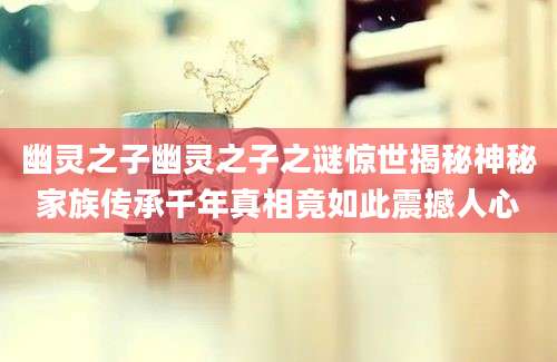 幽灵之子幽灵之子之谜惊世揭秘神秘家族传承千年真相竟如此震撼人心