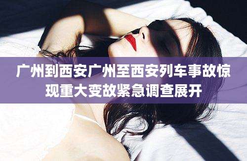广州到西安广州至西安列车事故惊现重大变故紧急调查展开