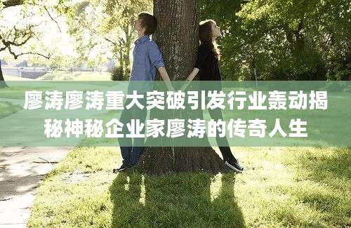 廖涛廖涛重大突破引发行业轰动揭秘神秘企业家廖涛的传奇人生