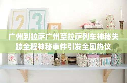 广州到拉萨广州至拉萨列车神秘失踪全程神秘事件引发全国热议