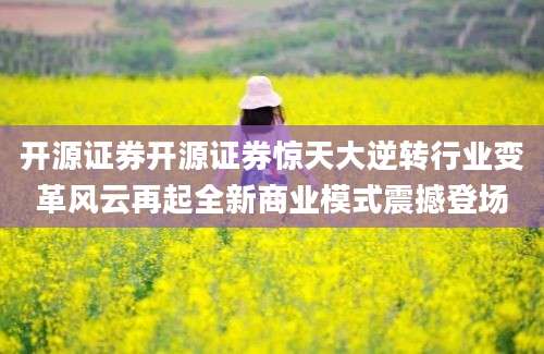 开源证券开源证券惊天大逆转行业变革风云再起全新商业模式震撼登场