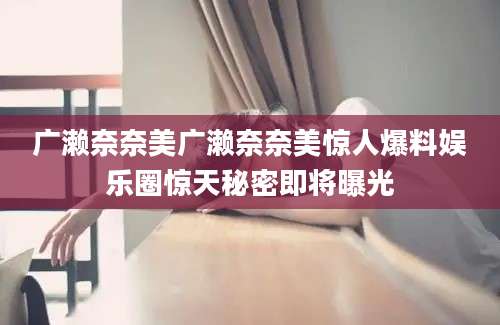广濑奈奈美广濑奈奈美惊人爆料娱乐圈惊天秘密即将曝光