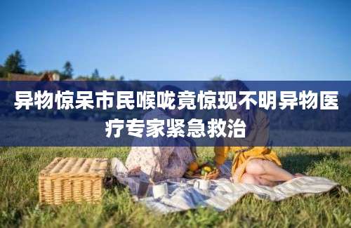 异物惊呆市民喉咙竟惊现不明异物医疗专家紧急救治