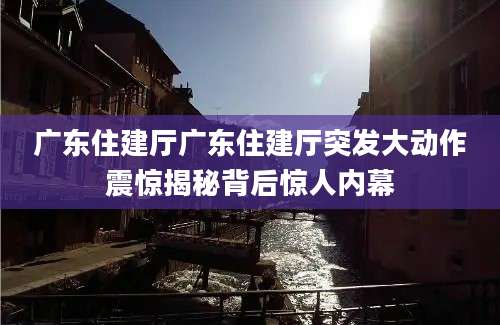 广东住建厅广东住建厅突发大动作震惊揭秘背后惊人内幕