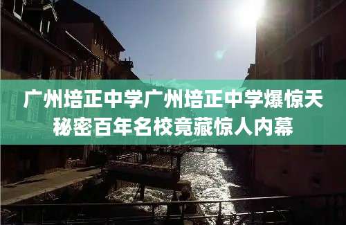 广州培正中学广州培正中学爆惊天秘密百年名校竟藏惊人内幕