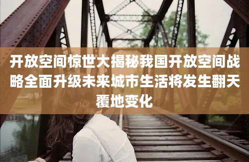 开放空间惊世大揭秘我国开放空间战略全面升级未来城市生活将发生翻天覆地变化