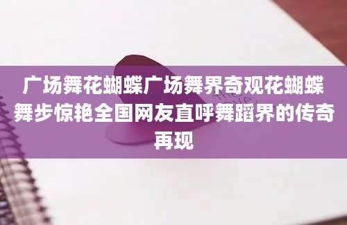 广场舞花蝴蝶广场舞界奇观花蝴蝶舞步惊艳全国网友直呼舞蹈界的传奇再现