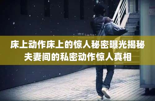 床上动作床上的惊人秘密曝光揭秘夫妻间的私密动作惊人真相