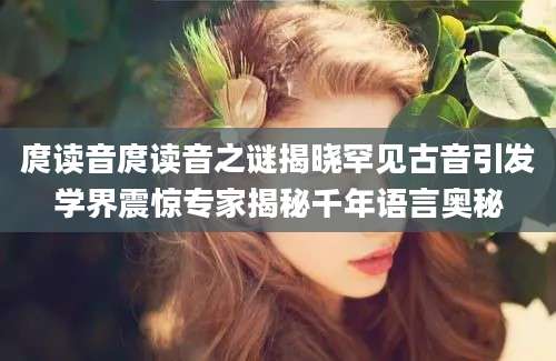 庹读音庹读音之谜揭晓罕见古音引发学界震惊专家揭秘千年语言奥秘