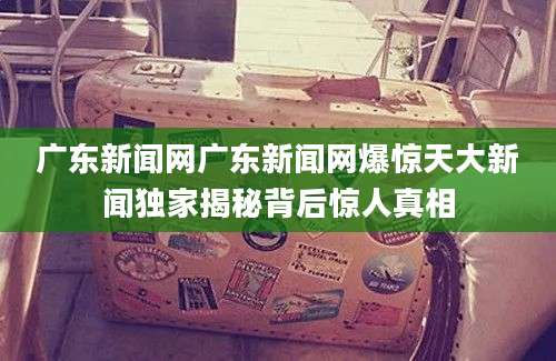 广东新闻网广东新闻网爆惊天大新闻独家揭秘背后惊人真相