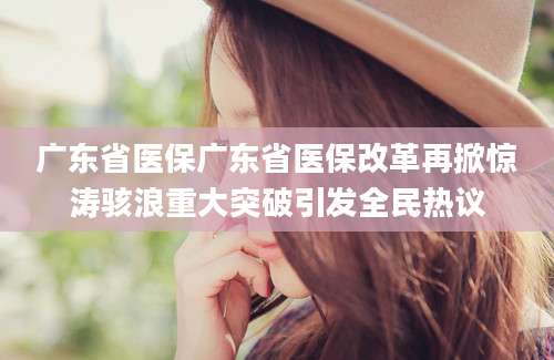 广东省医保广东省医保改革再掀惊涛骇浪重大突破引发全民热议