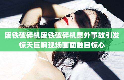 废铁破碎机废铁破碎机意外事故引发惊天巨响现场画面触目惊心