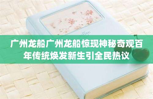 广州龙船广州龙船惊现神秘奇观百年传统焕发新生引全民热议