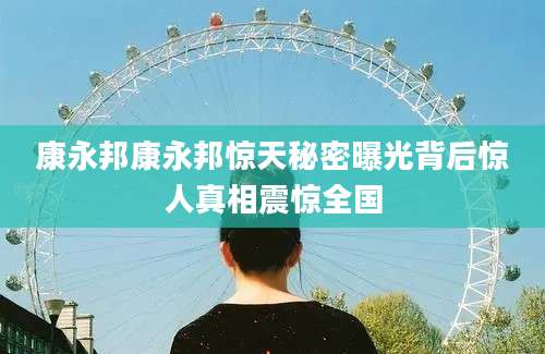 康永邦康永邦惊天秘密曝光背后惊人真相震惊全国
