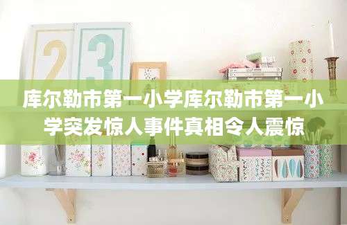 库尔勒市第一小学库尔勒市第一小学突发惊人事件真相令人震惊