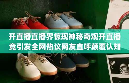 开直播直播界惊现神秘奇观开直播竟引发全网热议网友直呼颠覆认知