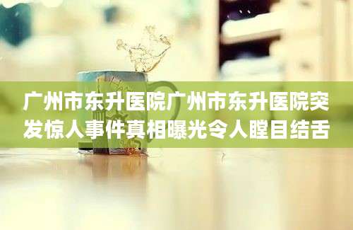 广州市东升医院广州市东升医院突发惊人事件真相曝光令人瞠目结舌