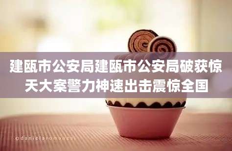 建瓯市公安局建瓯市公安局破获惊天大案警力神速出击震惊全国