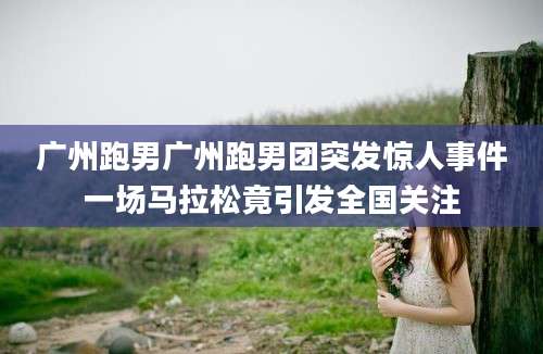 广州跑男广州跑男团突发惊人事件一场马拉松竟引发全国关注