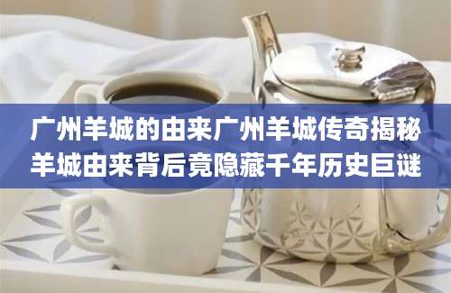 广州羊城的由来广州羊城传奇揭秘羊城由来背后竟隐藏千年历史巨谜