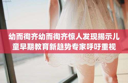 幼而徇齐幼而徇齐惊人发现揭示儿童早期教育新趋势专家呼吁重视