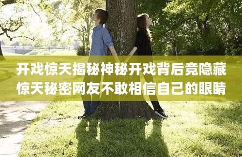 开戏惊天揭秘神秘开戏背后竟隐藏惊天秘密网友不敢相信自己的眼睛