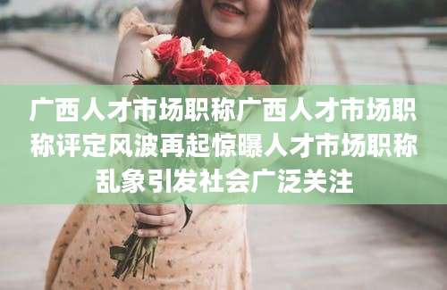 广西人才市场职称广西人才市场职称评定风波再起惊曝人才市场职称乱象引发社会广泛关注