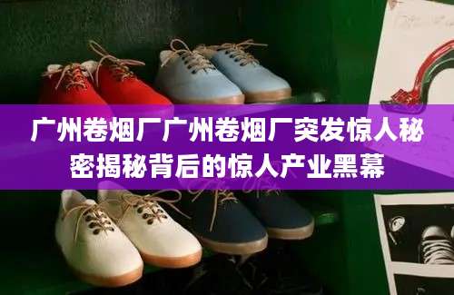 广州卷烟厂广州卷烟厂突发惊人秘密揭秘背后的惊人产业黑幕