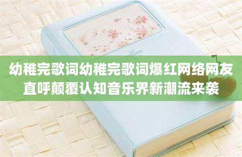 幼稚完歌词幼稚完歌词爆红网络网友直呼颠覆认知音乐界新潮流来袭
