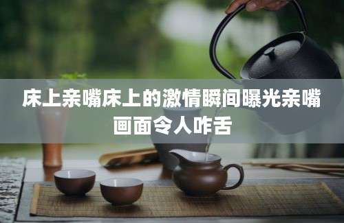 床上亲嘴床上的激情瞬间曝光亲嘴画面令人咋舌