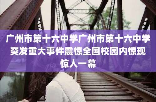 广州市第十六中学广州市第十六中学突发重大事件震惊全国校园内惊现惊人一幕