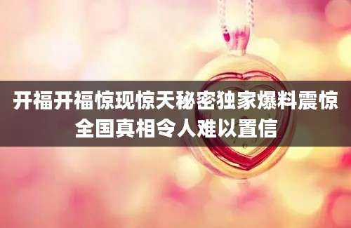 开福开福惊现惊天秘密独家爆料震惊全国真相令人难以置信