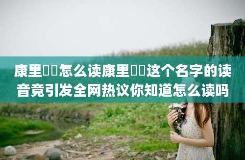康里巎巎怎么读康里巎巎这个名字的读音竟引发全网热议你知道怎么读吗