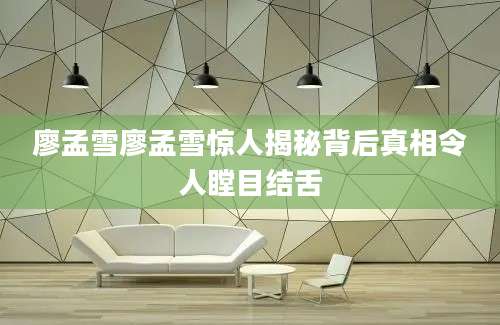 廖孟雪廖孟雪惊人揭秘背后真相令人瞠目结舌