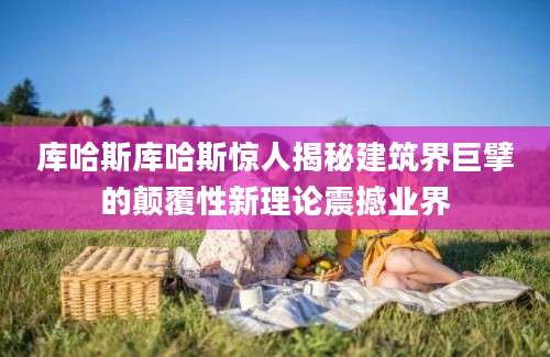 库哈斯库哈斯惊人揭秘建筑界巨擘的颠覆性新理论震撼业界