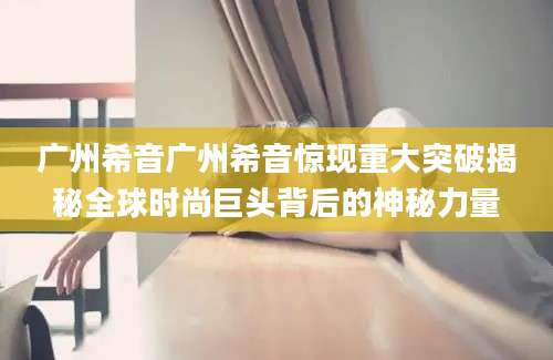 广州希音广州希音惊现重大突破揭秘全球时尚巨头背后的神秘力量
