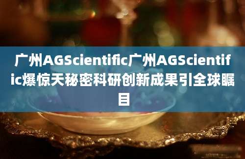 广州AGScientific广州AGScientific爆惊天秘密科研创新成果引全球瞩目