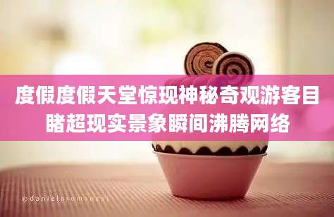 度假度假天堂惊现神秘奇观游客目睹超现实景象瞬间沸腾网络