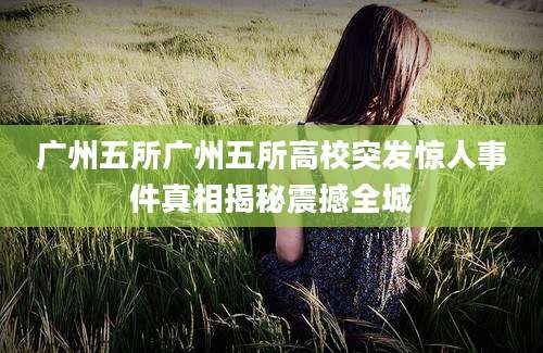 广州五所广州五所高校突发惊人事件真相揭秘震撼全城