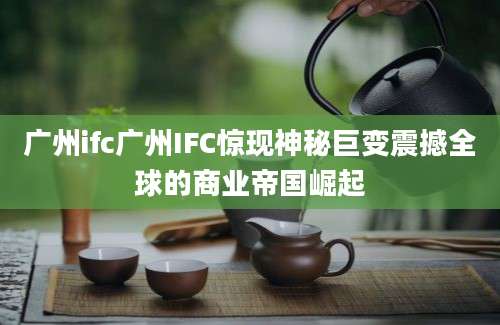 广州ifc广州IFC惊现神秘巨变震撼全球的商业帝国崛起