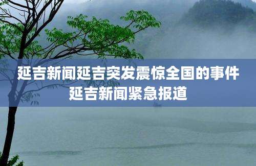 延吉新闻延吉突发震惊全国的事件延吉新闻紧急报道