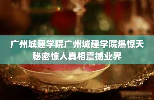 广州城建学院广州城建学院爆惊天秘密惊人真相震撼业界