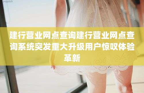 建行营业网点查询建行营业网点查询系统突发重大升级用户惊叹体验革新
