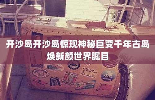 开沙岛开沙岛惊现神秘巨变千年古岛焕新颜世界瞩目