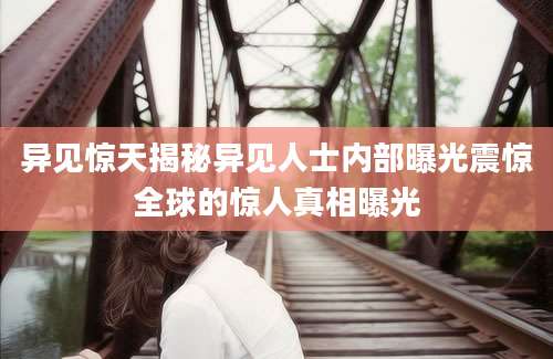 异见惊天揭秘异见人士内部曝光震惊全球的惊人真相曝光