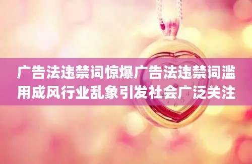 广告法违禁词惊爆广告法违禁词滥用成风行业乱象引发社会广泛关注